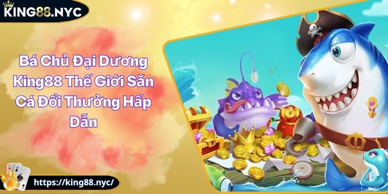 Bá Chủ Đại Dương King88 Thế Giới Săn Cá Đổi Thưởng Hấp Dẫn